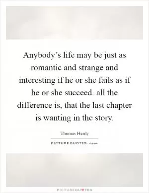Anybody’s life may be just as romantic and strange and interesting if he or she fails as if he or she succeed. all the difference is, that the last chapter is wanting in the story Picture Quote #1