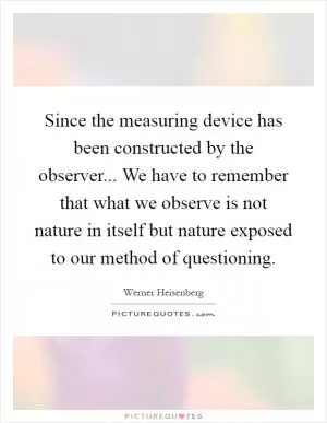 Since the measuring device has been constructed by the observer... We have to remember that what we observe is not nature in itself but nature exposed to our method of questioning Picture Quote #1