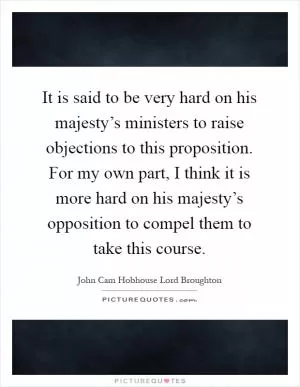 It is said to be very hard on his majesty’s ministers to raise objections to this proposition. For my own part, I think it is more hard on his majesty’s opposition to compel them to take this course Picture Quote #1