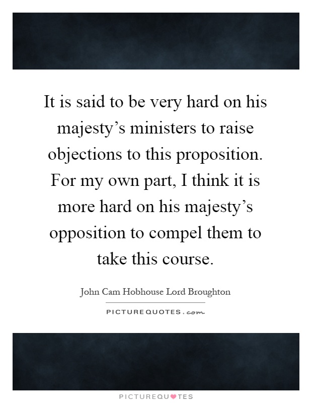 It is said to be very hard on his majesty's ministers to raise objections to this proposition. For my own part, I think it is more hard on his majesty's opposition to compel them to take this course Picture Quote #1