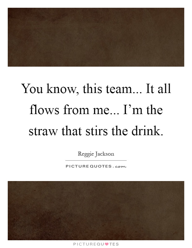 You know, this team... It all flows from me... I'm the straw that stirs the drink Picture Quote #1