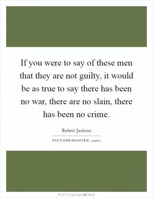 If you were to say of these men that they are not guilty, it would be as true to say there has been no war, there are no slain, there has been no crime Picture Quote #1