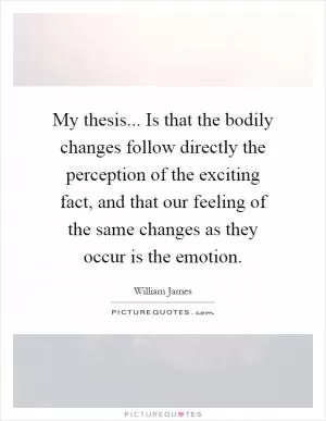 My thesis... Is that the bodily changes follow directly the perception of the exciting fact, and that our feeling of the same changes as they occur is the emotion Picture Quote #1