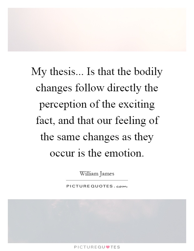 My thesis... Is that the bodily changes follow directly the perception of the exciting fact, and that our feeling of the same changes as they occur is the emotion Picture Quote #1