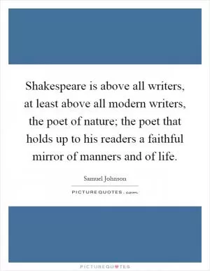 Shakespeare is above all writers, at least above all modern writers, the poet of nature; the poet that holds up to his readers a faithful mirror of manners and of life Picture Quote #1
