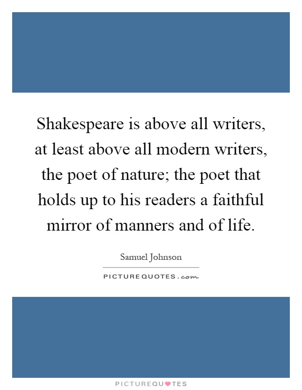 Shakespeare is above all writers, at least above all modern writers, the poet of nature; the poet that holds up to his readers a faithful mirror of manners and of life Picture Quote #1
