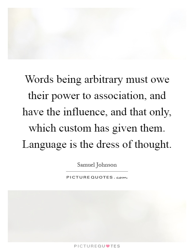 Words being arbitrary must owe their power to association, and have the influence, and that only, which custom has given them. Language is the dress of thought Picture Quote #1