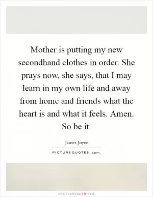 Mother is putting my new secondhand clothes in order. She prays now, she says, that I may learn in my own life and away from home and friends what the heart is and what it feels. Amen. So be it Picture Quote #1
