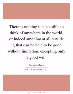 There is nothing it is possible to think of anywhere in the world, or indeed anything at all outside it, that can be held to be good without limitation, excepting only a good will Picture Quote #1