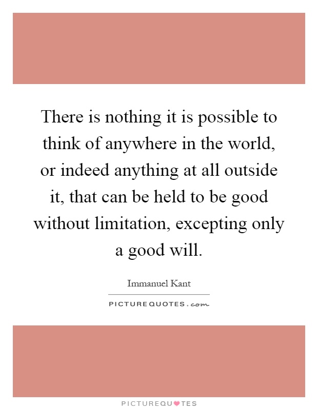 There is nothing it is possible to think of anywhere in the world, or indeed anything at all outside it, that can be held to be good without limitation, excepting only a good will Picture Quote #1