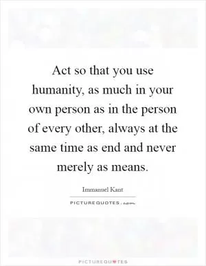 Act so that you use humanity, as much in your own person as in the person of every other, always at the same time as end and never merely as means Picture Quote #1