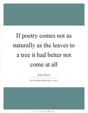 If poetry comes not as naturally as the leaves to a tree it had better not come at all Picture Quote #1