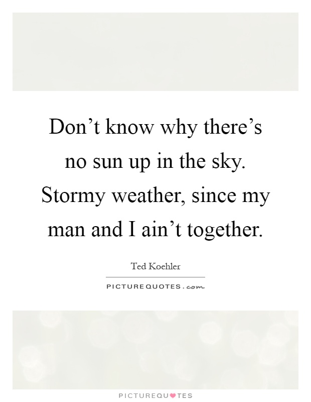 Don't know why there's no sun up in the sky. Stormy weather, since my man and I ain't together Picture Quote #1