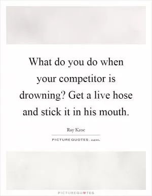 What do you do when your competitor is drowning? Get a live hose and stick it in his mouth Picture Quote #1