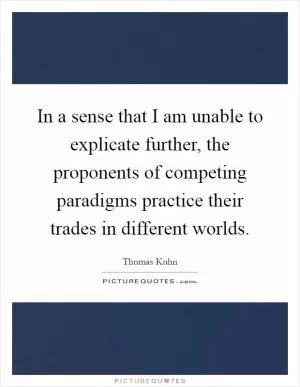 In a sense that I am unable to explicate further, the proponents of competing paradigms practice their trades in different worlds Picture Quote #1