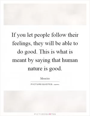 If you let people follow their feelings, they will be able to do good. This is what is meant by saying that human nature is good Picture Quote #1