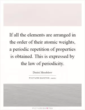 If all the elements are arranged in the order of their atomic weights, a periodic repetition of properties is obtained. This is expressed by the law of periodicity Picture Quote #1