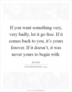 If you want something very, very badly, let it go free. If it comes back to you, it’s yours forever. If it doesn’t, it was never yours to begin with Picture Quote #1