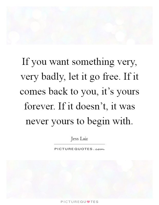 If you want something very, very badly, let it go free. If it comes back to you, it's yours forever. If it doesn't, it was never yours to begin with Picture Quote #1