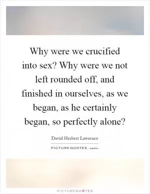 Why were we crucified into sex? Why were we not left rounded off, and finished in ourselves, as we began, as he certainly began, so perfectly alone? Picture Quote #1