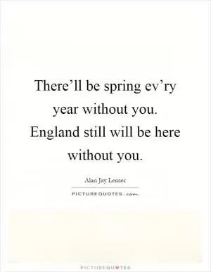 There’ll be spring ev’ry year without you. England still will be here without you Picture Quote #1