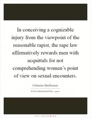 In conceiving a cognizable injury from the viewpoint of the reasonable rapist, the rape law affirmatively rewards men with acquittals for not comprehending women’s point of view on sexual encounters Picture Quote #1