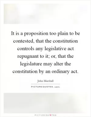 It is a proposition too plain to be contested, that the constitution controls any legislative act repugnant to it; or, that the legislature may alter the constitution by an ordinary act Picture Quote #1