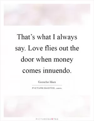 That’s what I always say. Love flies out the door when money comes innuendo Picture Quote #1