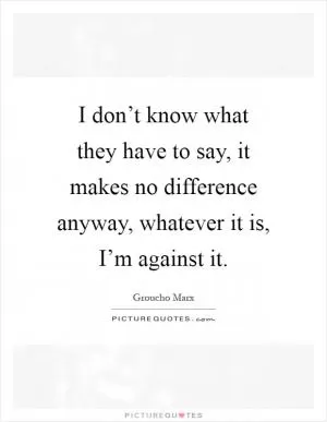 I don’t know what they have to say, it makes no difference anyway, whatever it is, I’m against it Picture Quote #1