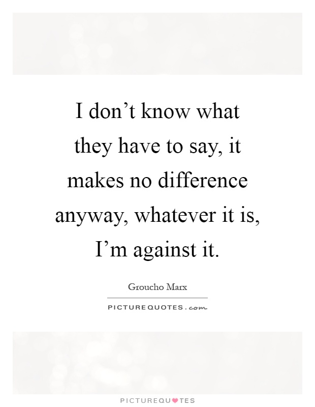 I don't know what they have to say, it makes no difference anyway, whatever it is, I'm against it Picture Quote #1