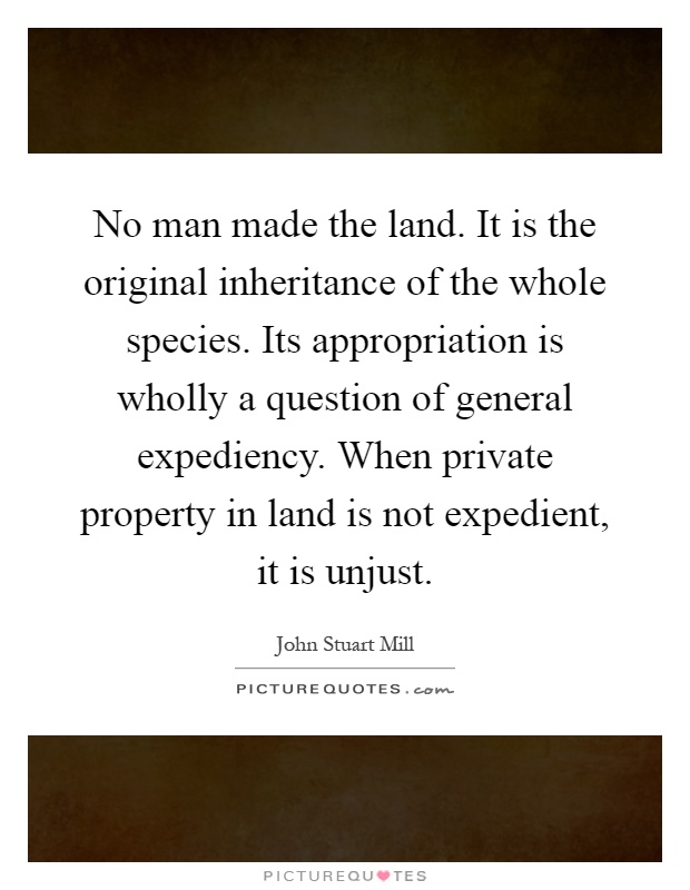 No man made the land. It is the original inheritance of the whole species. Its appropriation is wholly a question of general expediency. When private property in land is not expedient, it is unjust Picture Quote #1