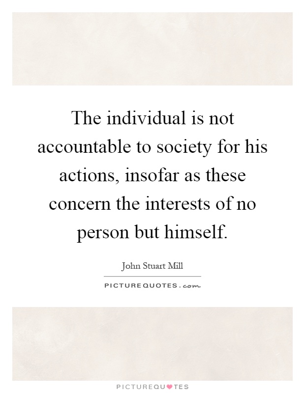 The individual is not accountable to society for his actions, insofar as these concern the interests of no person but himself Picture Quote #1