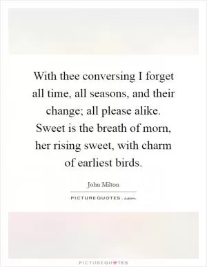With thee conversing I forget all time, all seasons, and their change; all please alike. Sweet is the breath of morn, her rising sweet, with charm of earliest birds Picture Quote #1