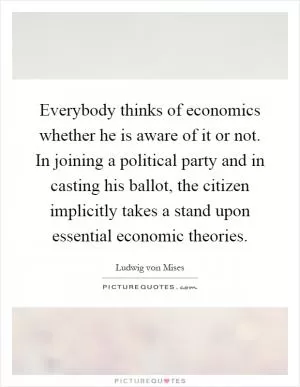 Everybody thinks of economics whether he is aware of it or not. In joining a political party and in casting his ballot, the citizen implicitly takes a stand upon essential economic theories Picture Quote #1