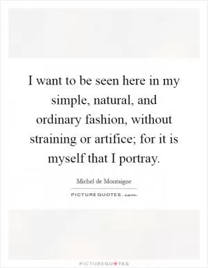 I want to be seen here in my simple, natural, and ordinary fashion, without straining or artifice; for it is myself that I portray Picture Quote #1