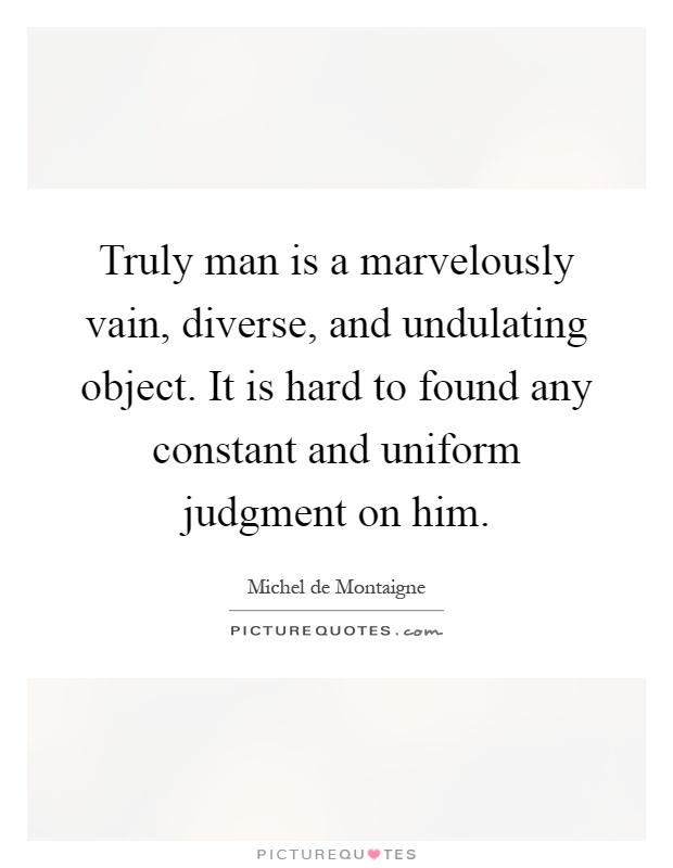 Truly man is a marvelously vain, diverse, and undulating object. It is hard to found any constant and uniform judgment on him Picture Quote #1