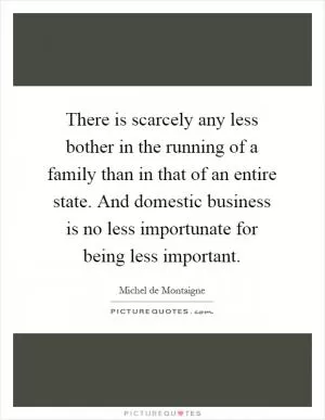 There is scarcely any less bother in the running of a family than in that of an entire state. And domestic business is no less importunate for being less important Picture Quote #1