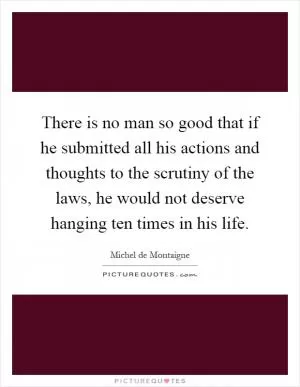 There is no man so good that if he submitted all his actions and thoughts to the scrutiny of the laws, he would not deserve hanging ten times in his life Picture Quote #1