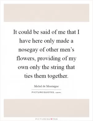 It could be said of me that I have here only made a nosegay of other men’s flowers, providing of my own only the string that ties them together Picture Quote #1