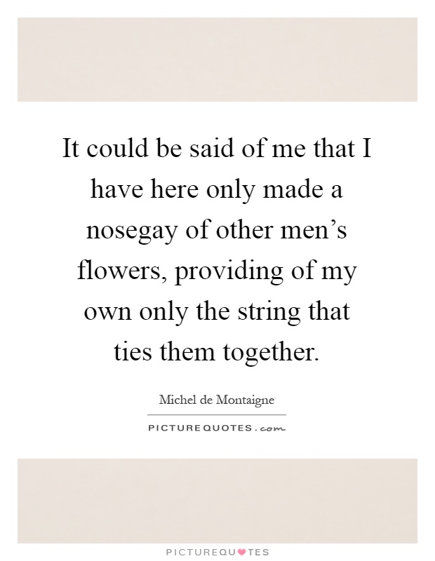 It could be said of me that I have here only made a nosegay of other men's flowers, providing of my own only the string that ties them together Picture Quote #1