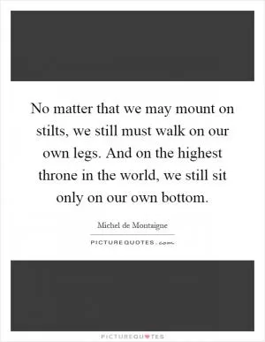 No matter that we may mount on stilts, we still must walk on our own legs. And on the highest throne in the world, we still sit only on our own bottom Picture Quote #1