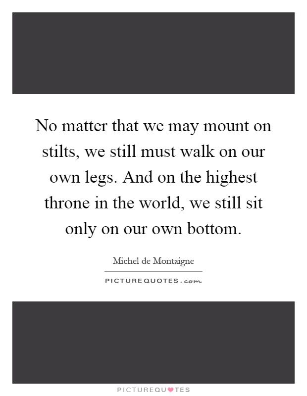 No matter that we may mount on stilts, we still must walk on our own legs. And on the highest throne in the world, we still sit only on our own bottom Picture Quote #1