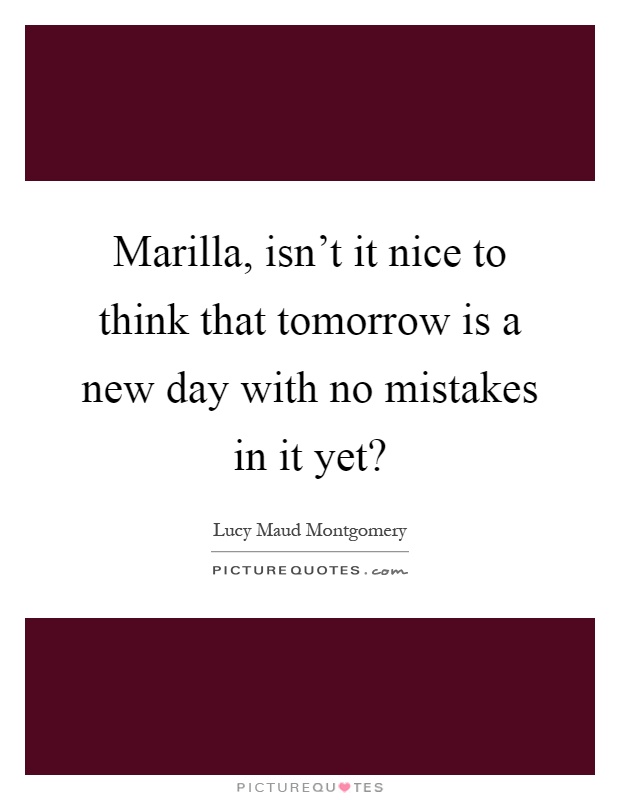 Marilla, isn't it nice to think that tomorrow is a new day with no mistakes in it yet? Picture Quote #1