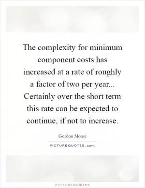 The complexity for minimum component costs has increased at a rate of roughly a factor of two per year... Certainly over the short term this rate can be expected to continue, if not to increase Picture Quote #1