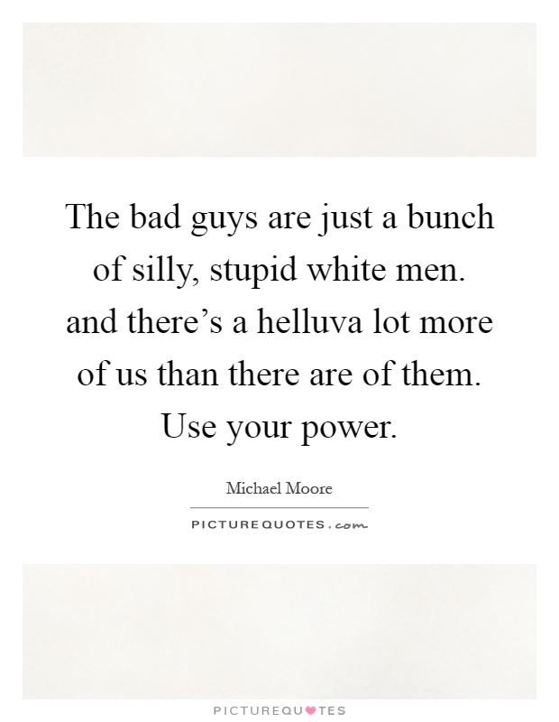 The bad guys are just a bunch of silly, stupid white men. and there's a helluva lot more of us than there are of them. Use your power Picture Quote #1