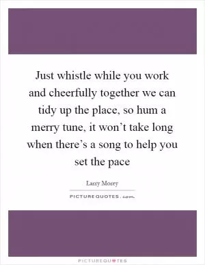 Just whistle while you work and cheerfully together we can tidy up the place, so hum a merry tune, it won’t take long when there’s a song to help you set the pace Picture Quote #1