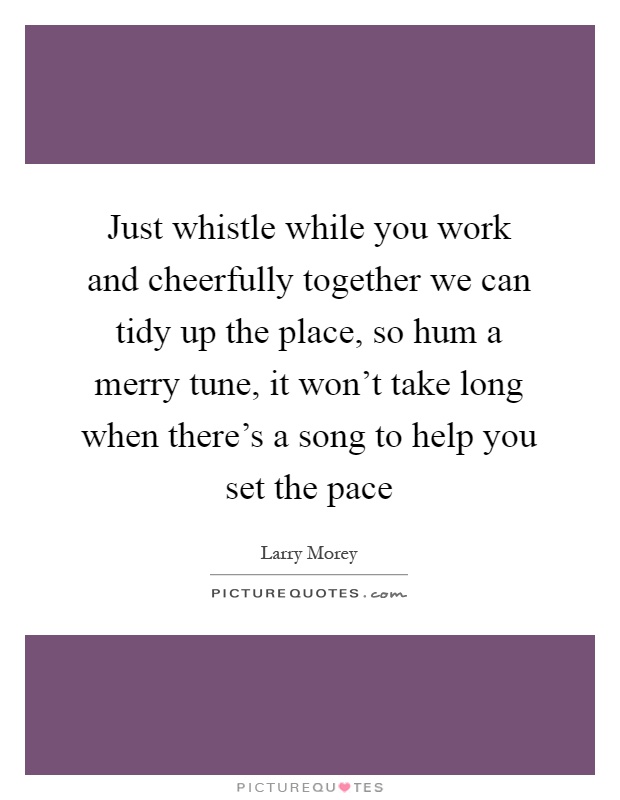 Just whistle while you work and cheerfully together we can tidy up the place, so hum a merry tune, it won't take long when there's a song to help you set the pace Picture Quote #1
