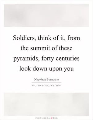 Soldiers, think of it, from the summit of these pyramids, forty centuries look down upon you Picture Quote #1