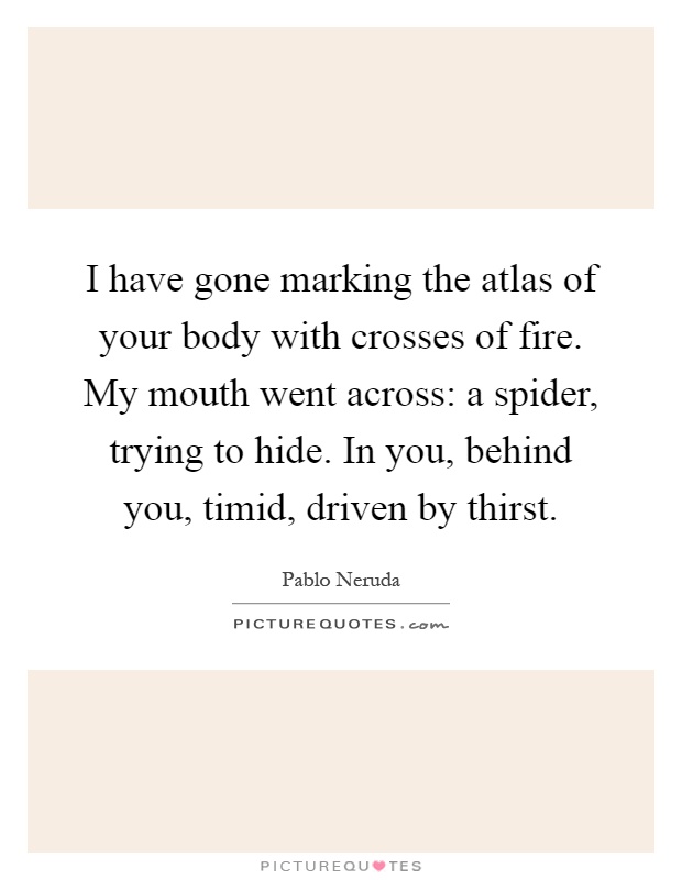 I have gone marking the atlas of your body with crosses of fire. My mouth went across: a spider, trying to hide. In you, behind you, timid, driven by thirst Picture Quote #1