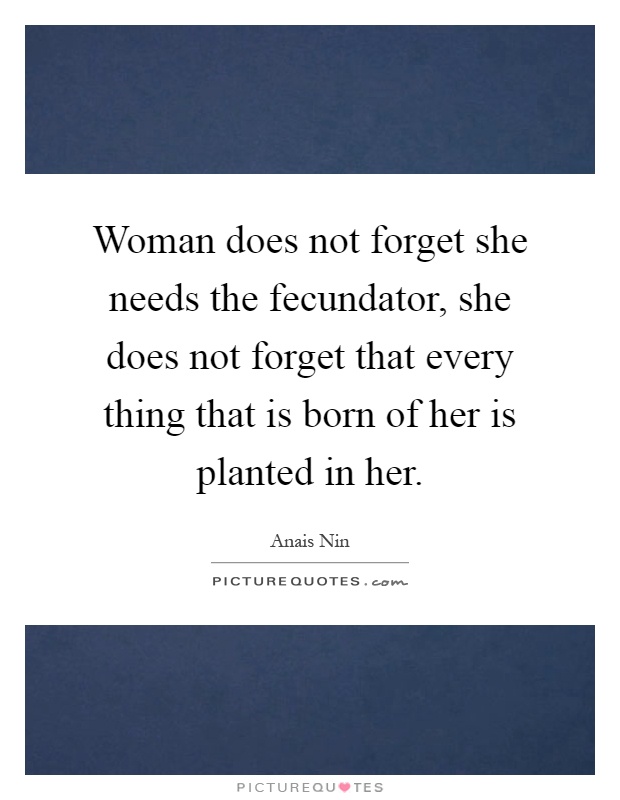 Woman does not forget she needs the fecundator, she does not forget that every thing that is born of her is planted in her Picture Quote #1